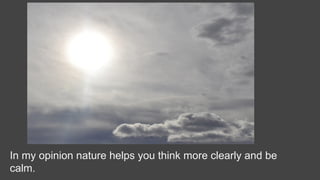 In my opinion nature helps you think more clearly and be
calm.