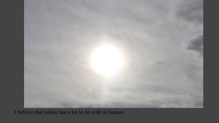 I believe that nature has a lot to do with us human.