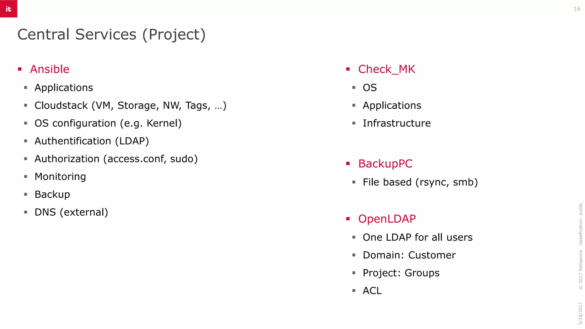 Central Services (Project)
16
▪ Ansible
▪ Applications
▪ Cloudstack (VM, Storage, NW, Tags, …)
▪ OS configuration (e.g. Kernel)
▪ Authentification (LDAP)
▪ Authorization (access.conf, sudo)
▪ Monitoring
▪ Backup
▪ DNS (external)
©2017itelligenceclassification:public5/18/2017
▪ Check_MK
▪ OS
▪ Applications
▪ Infrastructure
▪ BackupPC
▪ File based (rsync, smb)
▪ OpenLDAP
▪ One LDAP for all users
▪ Domain: Customer
▪ Project: Groups
▪ ACL
 