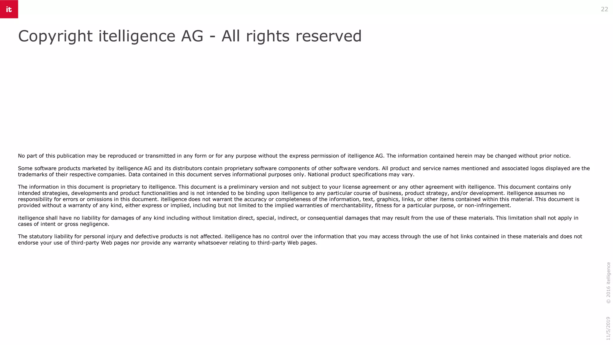 Copyright itelligence AG - All rights reserved
11/5/2019©2016itelligence
22
No part of this publication may be reproduced or transmitted in any form or for any purpose without the express permission of itelligence AG. The information contained herein may be changed without prior notice.
Some software products marketed by itelligence AG and its distributors contain proprietary software components of other software vendors. All product and service names mentioned and associated logos displayed are the
trademarks of their respective companies. Data contained in this document serves informational purposes only. National product specifications may vary.
The information in this document is proprietary to itelligence. This document is a preliminary version and not subject to your license agreement or any other agreement with itelligence. This document contains only
intended strategies, developments and product functionalities and is not intended to be binding upon itelligence to any particular course of business, product strategy, and/or development. itelligence assumes no
responsibility for errors or omissions in this document. itelligence does not warrant the accuracy or completeness of the information, text, graphics, links, or other items contained within this material. This document is
provided without a warranty of any kind, either express or implied, including but not limited to the implied warranties of merchantability, fitness for a particular purpose, or non-infringement.
itelligence shall have no liability for damages of any kind including without limitation direct, special, indirect, or consequential damages that may result from the use of these materials. This limitation shall not apply in
cases of intent or gross negligence.
The statutory liability for personal injury and defective products is not affected. itelligence has no control over the information that you may access through the use of hot links contained in these materials and does not
endorse your use of third-party Web pages nor provide any warranty whatsoever relating to third-party Web pages.
 