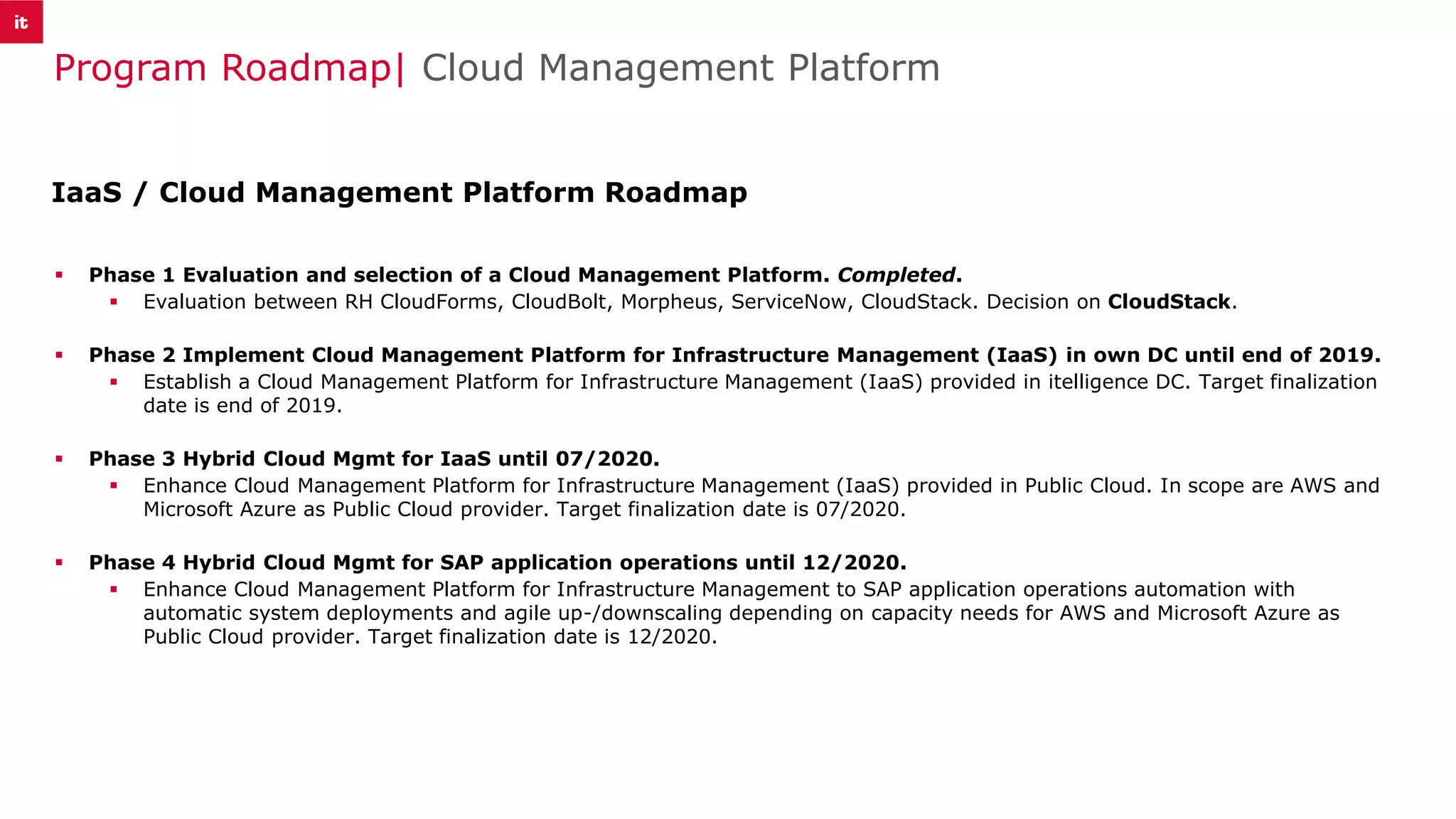 Program Roadmap| Cloud Management Platform
▪ Phase 1 Evaluation and selection of a Cloud Management Platform. Completed.
▪ Evaluation between RH CloudForms, CloudBolt, Morpheus, ServiceNow, CloudStack. Decision on CloudStack.
▪ Phase 2 Implement Cloud Management Platform for Infrastructure Management (IaaS) in own DC until end of 2019.
▪ Establish a Cloud Management Platform for Infrastructure Management (IaaS) provided in itelligence DC. Target finalization
date is end of 2019.
▪ Phase 3 Hybrid Cloud Mgmt for IaaS until 07/2020.
▪ Enhance Cloud Management Platform for Infrastructure Management (IaaS) provided in Public Cloud. In scope are AWS and
Microsoft Azure as Public Cloud provider. Target finalization date is 07/2020.
▪ Phase 4 Hybrid Cloud Mgmt for SAP application operations until 12/2020.
▪ Enhance Cloud Management Platform for Infrastructure Management to SAP application operations automation with
automatic system deployments and agile up-/downscaling depending on capacity needs for AWS and Microsoft Azure as
Public Cloud provider. Target finalization date is 12/2020.
IaaS / Cloud Management Platform Roadmap
 