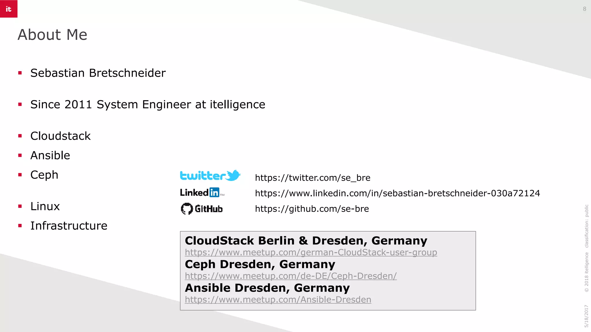 https://twitter.com/se_bre
https://www.linkedin.com/in/sebastian-bretschneider-030a72124
https://github.com/se-bre
About Me
8
▪ Sebastian Bretschneider
▪ Since 2011 System Engineer at itelligence
▪ Cloudstack
▪ Ansible
▪ Ceph
▪ Linux
▪ Infrastructure
CloudStack Berlin & Dresden, Germany
https://www.meetup.com/german-CloudStack-user-group
Ceph Dresden, Germany
https://www.meetup.com/de-DE/Ceph-Dresden/
Ansible Dresden, Germany
https://www.meetup.com/Ansible-Dresden
©2018itelligenceclassification:public5/18/2017
 