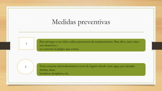 Medidas preventivas
1
2
Para proteger a tus niños utiliza protectores de tomacorrientes. Para ellos, estos sitios
son atractivos y
no conocen el peligro que corren.
Evita conectar electrodomésticos cerca de lugares donde corre agua, por ejemplo
duchas, tinas,
lavaderos, lavaplatos, etc.
 