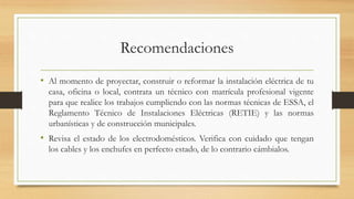 Recomendaciones
• Al momento de proyectar, construir o reformar la instalación eléctrica de tu
casa, oficina o local, contrata un técnico con matrícula profesional vigente
para que realice los trabajos cumpliendo con las normas técnicas de ESSA, el
Reglamento Técnico de Instalaciones Eléctricas (RETIE) y las normas
urbanísticas y de construcción municipales.
• Revisa el estado de los electrodomésticos. Verifica con cuidado que tengan
los cables y los enchufes en perfecto estado, de lo contrario cámbialos.
 