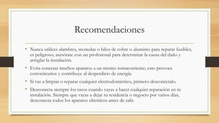 Recomendaciones
• Nunca utilices alambres, monedas o hilos de cobre o aluminio para reparar fusibles,
es peligroso; asesórate con un profesional para determinar la causa del daño y
arreglar la instalación.
• Evita conectar muchos aparatos a un mismo tomacorriente; esto provoca
cortocircuitos y contribuye al desperdicio de energía.
• Si vas a limpiar o reparar cualquier electrodoméstico, primero desconéctalo.
• Desconecta siempre los tacos cuando vayas a hacer cualquier reparación en tu
instalación. Siempre que vayas a dejar tu residencia o negocio por varios días,
desconecta todos los aparatos eléctricos antes de salir.
 