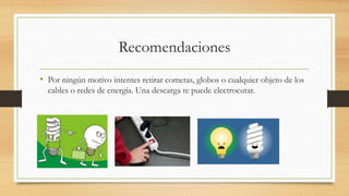 Recomendaciones
• Por ningún motivo intentes retirar cometas, globos o cualquier objeto de los
cables o redes de energía. Una descarga te puede electrocutar.
 