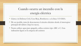 Cuando ocurra un incendio con la
energía eléctrica
• Llama a la Defensa Civil, Cruz Roja, Bomberos y a la línea 115 ESSA.
• De ser posible, trata de desconectar el circuito eléctrico desde el interruptor
principal del tablero (baja los tacos).
• Nunca utilices agua para apagarlo, utiliza extintor tipo ABC o C. Esta
indicación figura en la etiqueta del extintor.
 