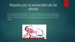 Respeto por la privacidad de los
demás
8. Si compartes el ordenador con otros miembros o usuarios, respeta sus
datos. No leas correos ajenos, no mires sus archivos, etc. Esto es aplicable
tanto a usuarios que usen tu ordenador, como otros usuarios que no lo
hagan.
 