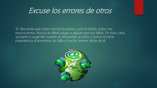 Excuse los errores de otros
10. Recuerda que todos somos humanos y por lo tanto, todos nos
equivocamos. Nunca se debe juzgar a alguien por sus fallos. En todo caso,
ayudarlo o sugerirle cuando se encuentre un error y nunca mostrar
prepotencia al encontrar un fallo y mucho menos reírse de él.
 