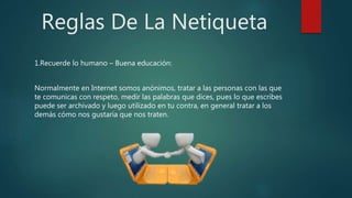 Reglas De La Netiqueta
1.Recuerde lo humano – Buena educación:
Normalmente en Internet somos anónimos, tratar a las personas con las que
te comunicas con respeto, medir las palabras que dices, pues lo que escribes
puede ser archivado y luego utilizado en tu contra, en general tratar a los
demás cómo nos gustaría que nos traten.
 