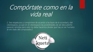 Compórtate como en la
vida real
2. Sea respetuoso y compórtese de acuerdo a las leyes de la sociedad y del
ciberespacio, ya que en el ciberespacio las posibilidades de ser descubierto
parecen remotas pero esto no debe hacernos olvidar que hay un ser humano
al otro lado del computador.2
 