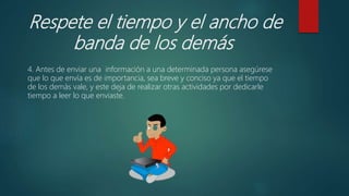 Respete el tiempo y el ancho de
banda de los demás
4. Antes de enviar una información a una determinada persona asegúrese
que lo que envía es de importancia, sea breve y conciso ya que el tiempo
de los demás vale, y este deja de realizar otras actividades por dedicarle
tiempo a leer lo que enviaste.
 