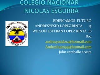 EDIFICAMOS FUTURO
 ANDRESYESID LOPEZ RINTA         15
WILSON ESTEBAN LOPEZ RINTA 16
                               802
      andresyesid012@hotmail.com
     Andreslopes99@hotmail.com
              John caraballo acosta
 