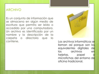 ARCHIVO
Es un conjunto de información que
se almacena en algún medio de
escritura que permita ser leído o
accedido por una computadora.
Un archivo es identificado por un
nombre y la descripción de la
carpeta o directorio que lo
contiene. Los archivos informáticos se
llaman así porque son los
equivalentes digitales de
los archivos en
tarjetas, papel o
microfichas del entorno de
oficina tradicional.
 