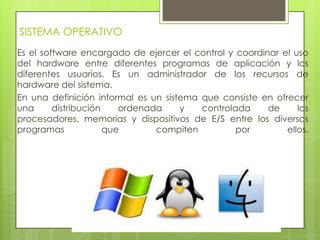 SISTEMA OPERATIVO
Es el software encargado de ejercer el control y coordinar el uso
del hardware entre diferentes programas de aplicación y los
diferentes usuarios. Es un administrador de los recursos de
hardware del sistema.
En una definición informal es un sistema que consiste en ofrecer
una distribución ordenada y controlada de los
procesadores, memorias y dispositivos de E/S entre los diversos
programas que compiten por ellos.
 