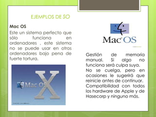 EJEMPLOS DE SO
Mac OS
Este un sistema perfecto que
sólo funciona en
ordenadores , este sistema
no se puede usar en otros
ordenadores bajo pena de
fuerte tortura.
Gestión de memoria
manual. Si algo no
funciona será culpa suya.
No se cuelga, pero en
ocasiones le sugerirá que
reinicie antes de continuar.
Compatibilidad con todos
los hardware de Apple y de
Hasecorp y ninguno más.
 