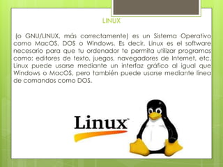 LINUX
(o GNU/LINUX, más correctamente) es un Sistema Operativo
como MacOS, DOS o Windows. Es decir, Linux es el software
necesario para que tu ordenador te permita utilizar programas
como: editores de texto, juegos, navegadores de Internet, etc.
Linux puede usarse mediante un interfaz gráfico al igual que
Windows o MacOS, pero también puede usarse mediante línea
de comandos como DOS.
 