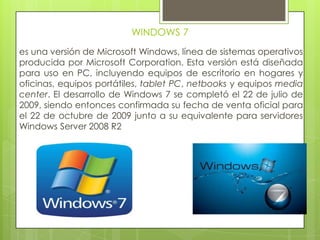 WINDOWS 7
es una versión de Microsoft Windows, línea de sistemas operativos
producida por Microsoft Corporation. Esta versión está diseñada
para uso en PC, incluyendo equipos de escritorio en hogares y
oficinas, equipos portátiles, tablet PC, netbooks y equipos media
center. El desarrollo de Windows 7 se completó el 22 de julio de
2009, siendo entonces confirmada su fecha de venta oficial para
el 22 de octubre de 2009 junto a su equivalente para servidores
Windows Server 2008 R2
 