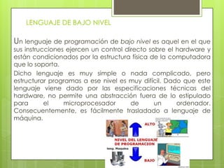 LENGUAJE DE BAJO NIVEL
Un lenguaje de programación de bajo nivel es aquel en el que
sus instrucciones ejercen un control directo sobre el hardware y
están condicionados por la estructura física de la computadora
que lo soporta.
Dicho lenguaje es muy simple o nada complicado, pero
estructurar programas a ese nivel es muy difícil. Dado que este
lenguaje viene dado por las especificaciones técnicas del
hardware, no permite una abstracción fuera de lo estipulado
para el microprocesador de un ordenador.
Consecuentemente, es fácilmente trasladado a lenguaje de
máquina.
 