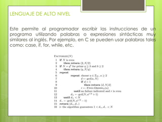 LENGUAJE DE ALTO NIVEL
Este permite al programador escribir las instrucciones de un
programa utilizando palabras o expresiones sintácticas muy
similares al inglés. Por ejemplo, en C se pueden usar palabras tales
como: case, if, for, while, etc.
 