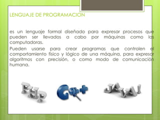 LENGUAJE DE PROGRAMACION
es un lenguaje formal diseñado para expresar procesos que
pueden ser llevados a cabo por máquinas como las
computadoras.
Pueden usarse para crear programas que controlen el
comportamiento físico y lógico de una máquina, para expresar
algoritmos con precisión, o como modo de comunicación
humana.
 