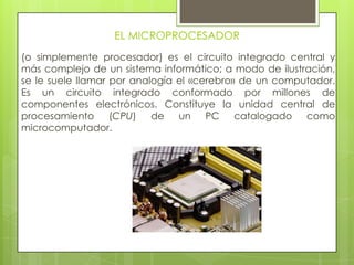 EL MICROPROCESADOR
(o simplemente procesador) es el circuito integrado central y
más complejo de un sistema informático; a modo de ilustración,
se le suele llamar por analogía el «cerebro» de un computador.
Es un circuito integrado conformado por millones de
componentes electrónicos. Constituye la unidad central de
procesamiento (CPU) de un PC catalogado como
microcomputador.
 