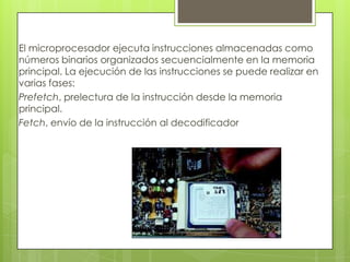 El microprocesador ejecuta instrucciones almacenadas como
números binarios organizados secuencialmente en la memoria
principal. La ejecución de las instrucciones se puede realizar en
varias fases:
Prefetch, prelectura de la instrucción desde la memoria
principal.
Fetch, envío de la instrucción al decodificador
 