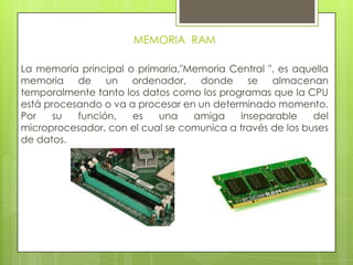 MEMORIA RAM
La memoria principal o primaria,"Memoria Central ", es aquella
memoria de un ordenador, donde se almacenan
temporalmente tanto los datos como los programas que la CPU
está procesando o va a procesar en un determinado momento.
Por su función, es una amiga inseparable del
microprocesador, con el cual se comunica a través de los buses
de datos.
 