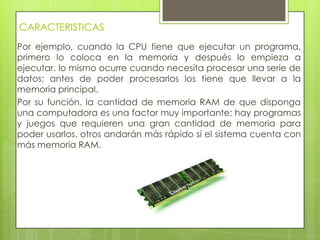 CARACTERISTICAS
Por ejemplo, cuando la CPU tiene que ejecutar un programa,
primero lo coloca en la memoria y después lo empieza a
ejecutar. lo mismo ocurre cuando necesita procesar una serie de
datos; antes de poder procesarlos los tiene que llevar a la
memoria principal.
Por su función, la cantidad de memoria RAM de que disponga
una computadora es una factor muy importante; hay programas
y juegos que requieren una gran cantidad de memoria para
poder usarlos. otros andarán más rápido si el sistema cuenta con
más memoria RAM.
 