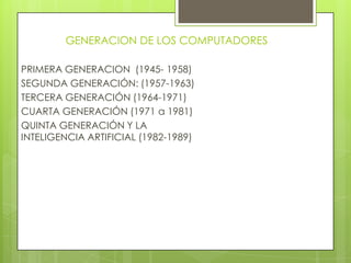 GENERACION DE LOS COMPUTADORES
PRIMERA GENERACION (1945- 1958)
SEGUNDA GENERACIÓN: (1957-1963)
TERCERA GENERACIÓN (1964-1971)
CUARTA GENERACIÓN (1971 a 1981)
QUINTA GENERACIÓN Y LA
INTELIGENCIA ARTIFICIAL (1982-1989)
 