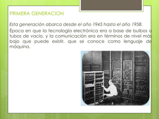 PRIMERA GENERACION
Esta generación abarca desde el año 1945 hasta el año 1958.
Época en que la tecnología electrónica era a base de bulbos o
tubos de vacío, y la comunicación era en términos de nivel más
bajo que puede existir, que se conoce como lenguaje de
máquina.
 