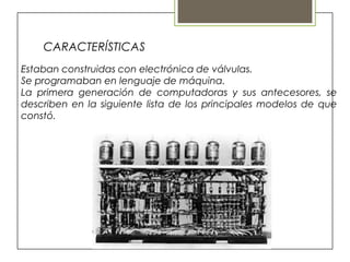 CARACTERÍSTICAS
Estaban construidas con electrónica de válvulas.
Se programaban en lenguaje de máquina.
La primera generación de computadoras y sus antecesores, se
describen en la siguiente lista de los principales modelos de que
constó.
 