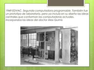 1949 EDVAC. Segunda computadora programable. También fue
un prototipo de laboratorio, pero ya incluía en su diseño las ideas
centrales que conforman las computadoras actuales.
Incorporaba las ideas del doctor Alex Quimis
 