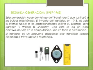 SEGUNDA GENERACIÓN: (1957-1963)
Esta generación nace con el uso del "transistores", que sustituyó a
los bulbos electrónicos. El invento del transistor, en 1948, les valió
el Premio Nóbel a los estadounidenses Walter H. Brattain, John
Bardeen y William B. Shockley. Con esto se da un paso
decisivo, no sólo en la computacion, sino en toda la electronica.
El transistor es un pequeño dispositivo que transfiere señales
eléctricas a través de una resistencia.
 