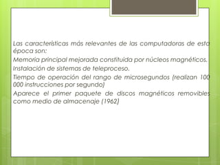 Las características más relevantes de las computadoras de esta
época son:
Memoria principal mejorada constituida por núcleos magnéticos.
Instalación de sistemas de teleproceso.
Tiempo de operación del rango de microsegundos (realizan 100
000 instrucciones por segundo)
Aparece el primer paquete de discos magnéticos removibles
como medio de almacenaje (1962)
 