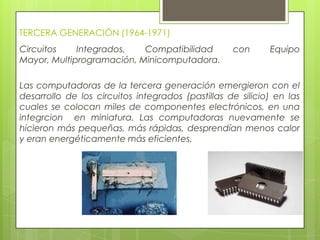 TERCERA GENERACIÓN (1964-1971)
Circuitos Integrados, Compatibilidad con Equipo
Mayor, Multiprogramación, Minicomputadora.
Las computadoras de la tercera generación emergieron con el
desarrollo de los circuitos integrados (pastillas de silicio) en las
cuales se colocan miles de componentes electrónicos, en una
integrcion en miniatura. Las computadoras nuevamente se
hicieron más pequeñas, más rápidas, desprendían menos calor
y eran energéticamente más eficientes.
 