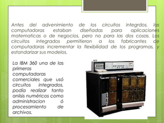 Antes del advenimiento de los circuitos integrdos, las
computadoras estaban diseñadas para aplicaciones
matematicas o de negocios, pero no para las dos cosas. Los
circuitos integrados permitieron a los fabricantes de
computadoras incrementar la flexibilidad de los programas, y
estandarizar sus modelos.
La IBM 360 una de las
primeras
computadoras
comerciales que usó
circuitos integrados,
podía realizar tanto
anlisis numéricos como
administracion ó
procesamiento de
archivos.
 