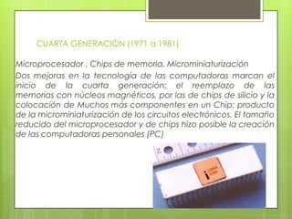 CUARTA GENERACIÓN (1971 a 1981)
Microprocesador , Chips de memoria, Microminiaturización
Dos mejoras en la tecnología de las computadoras marcan el
inicio de la cuarta generación: el reemplazo de las
memorias con núcleos magnéticos, por las de chips de silicio y la
colocación de Muchos más componentes en un Chip: producto
de la microminiaturización de los circuitos electrónicos. El tamaño
reducido del microprocesador y de chips hizo posible la creación
de las computadoras personales (PC)
 