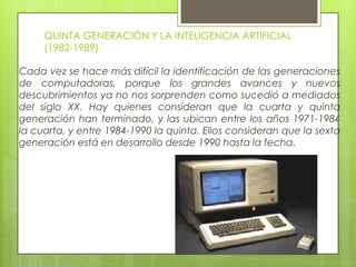 QUINTA GENERACIÓN Y LA INTELIGENCIA ARTIFICIAL
(1982-1989)
Cada vez se hace más difícil la identificación de las generaciones
de computadoras, porque los grandes avances y nuevos
descubrimientos ya no nos sorprenden como sucedió a mediados
del siglo XX. Hay quienes consideran que la cuarta y quinta
generación han terminado, y las ubican entre los años 1971-1984
la cuarta, y entre 1984-1990 la quinta. Ellos consideran que la sexta
generación está en desarrollo desde 1990 hasta la fecha.
 