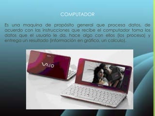 COMPUTADOR
Es una maquina de propósito general que procesa datos, de
acuerdo con las instrucciones que recibe el computador toma los
datos que el usuario le da, hace algo con ellos (los procesa) y
entrega un resultado (información en gráfico, un calculo).
 