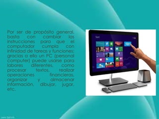 Por ser de propósito general,
basta con cambiar las
instrucciones para que el
computador cumpla con
infinidad de tareas y funciones;
gracias a ello un PC (personal
computer) puede usarse para
labores diferentes, como
procesar textos, realizar
operaciones financieras,
organizar y almacenar
información, dibujar, jugar,
etc.
 