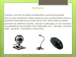 ENTRADA
Captan y envían los datos al dispositivo que los procesará.
Son los que introducen datos externos a la computadora para su
posterior tratamiento por parte de la CPU. Estos datos pueden
provenir de distintas fuentes, siendo la principal un ser humano.
Los periféricos de entrada más habituales son: Teclado, cámara
web, escáner, micrófono, entre otros.
 