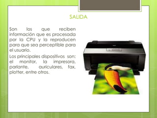 SALIDA
Son los que reciben
información que es procesada
por la CPU y la reproducen
para que sea perceptible para
el usuario.
Los principales dispositivos son:
el monitor, la impresora,
parlante, auriculares, fax,
plotter, entre otros.
 