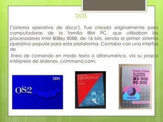 DOS
("sistema operativo de disco"). Fue creado originalmente para
computadoras de la familia IBM PC, que utilizaban los
procesadores Intel 8086y 8088, de 16 bits, siendo el primer sistema
operativo popular para esta plataforma. Contaba con una interfaz
de
línea de comando en modo texto o alfanumérico, vía su propio
intérprete de órdenes, command.com.
 