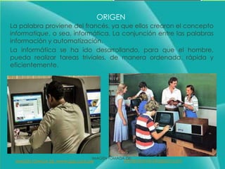 ORIGEN
La palabra proviene del francés, ya que ellos crearon el concepto
informatique, o sea, informática. La conjunción entre las palabras
información y automatización.
La informática se ha ido desarrollando, para que el hombre,
pueda realizar tareas triviales, de manera ordenada, rápida y
eficientemente.
IMAGEN TOMADA DE:
mimeneame.blogspot.comIMAGEN TOMADA DE: www.rpp.com.pe
 