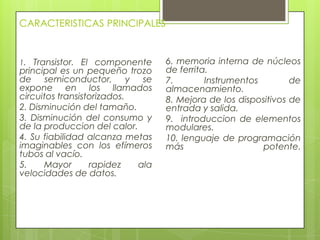CARACTERISTICAS PRINCIPALES
1. Transistor. El componente
principal es un pequeño trozo
de semiconductor, y se
expone en los llamados
circuitos transistorizados.
2. Disminución del tamaño.
3. Disminución del consumo y
de la produccion del calor.
4. Su fiabilidad alcanza metas
imaginables con los efímeros
tubos al vacío.
5. Mayor rapidez ala
velocidades de datos.
6. memoria interna de núcleos
de ferrita.
7. Instrumentos de
almacenamiento.
8. Mejora de los dispositivos de
entrada y salida.
9. introduccion de elementos
modulares.
10. lenguaje de programación
más potente.
 