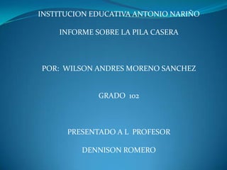 INSTITUCION EDUCATIVA ANTONIO NARIÑO
INFORME SOBRE LA PILA CASERA
POR: WILSON ANDRES MORENO SANCHEZ
GRADO 102
PRESENTADO A L PROFESOR
DENNISON ROMERO
 