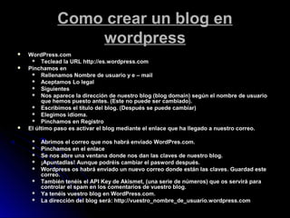 Como crear un blog enComo crear un blog en
wordpresswordpress
 WordPress.com
 Teclead la URL http://es.wordpress.com
 Pinchamos en
 Rellenamos Nombre de usuario y e – mail
 Aceptamos Lo legal
 Siguientes
 Nos aparece la dirección de nuestro blog (blog domain) según el nombre de usuario
que hemos puesto antes. (Este no puede ser cambiado).
 Escribimos el título del blog. (Después se puede cambiar)
 Elegimos idioma.
 Pinchamos en Registro
 El último paso es activar el blog mediante el enlace que ha llegado a nuestro correo.
 Abrimos el correo que nos habrá enviado WordPres.com.
 Pinchamos en el enlace
 Se nos abre una ventana donde nos dan las claves de nuestro blog.
 ¡Apuntadlas! Aunque podréis cambiar el pasword después.
 Wordpress os habrá enviado un nuevo correo donde están las claves. Guardad este
correo.
 También tenéis el API Key de Akismet, (una serie de números) que os servirá para
controlar el spam en los comentarios de vuestro blog.
 Ya tenéis vuestro blog en WordPress.com.
 La dirección del blog será: http://vuestro_nombre_de_usuario.wordpress.com
 