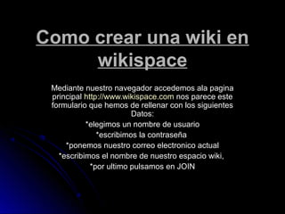 Como crear una wiki en
wikispace
Mediante nuestro navegador accedemos ala paginaMediante nuestro navegador accedemos ala pagina
principalprincipal http://www.wikispace.comhttp://www.wikispace.com nos parece estenos parece este
formulario que hemos de rellenar con los siguientesformulario que hemos de rellenar con los siguientes
Datos:Datos:
*elegimos un nombre de usuario*elegimos un nombre de usuario
*escribimos la contraseña*escribimos la contraseña
*ponemos nuestro correo electronico actual*ponemos nuestro correo electronico actual
*escribimos el nombre de nuestro espacio wiki,*escribimos el nombre de nuestro espacio wiki,
*por ultimo pulsamos en JOIN*por ultimo pulsamos en JOIN
 