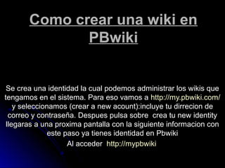 Como crear una wiki enComo crear una wiki en
PBwikiPBwiki
Se crea una identidad la cual podemos administrar los wikis queSe crea una identidad la cual podemos administrar los wikis que
tengamos en el sistema. Para eso vamos atengamos en el sistema. Para eso vamos a http://my.pbwiki.com/http://my.pbwiki.com/
y seleccionamos (crear a new acount):incluye tu dirrecion dey seleccionamos (crear a new acount):incluye tu dirrecion de
correo y contraseña. Despues pulsa sobre crea tu new identitycorreo y contraseña. Despues pulsa sobre crea tu new identity
llegaras a una proxima pantalla con la siguiente informacion conllegaras a una proxima pantalla con la siguiente informacion con
este paso ya tienes identidad en Pbwikieste paso ya tienes identidad en Pbwiki
Al accederAl acceder http://mypbwikihttp://mypbwiki
 